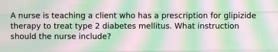 A nurse is teaching a client who has a prescription for glipizide therapy to treat type 2 diabetes mellitus. What instruction should the nurse include?