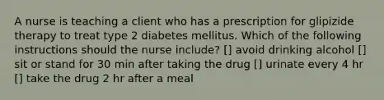 A nurse is teaching a client who has a prescription for glipizide therapy to treat type 2 diabetes mellitus. Which of the following instructions should the nurse include? [] avoid drinking alcohol [] sit or stand for 30 min after taking the drug [] urinate every 4 hr [] take the drug 2 hr after a meal