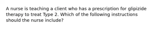 A nurse is teaching a client who has a prescription for glipizide therapy to treat Type 2. Which of the following instructions should the nurse include?