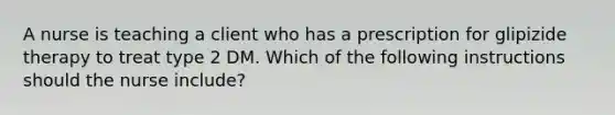 A nurse is teaching a client who has a prescription for glipizide therapy to treat type 2 DM. Which of the following instructions should the nurse include?