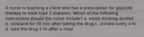 A nurse is teaching a client who has a prescription for glipizide therapy to treat type 2 diabetes. Which of the following instructions should the nurse include? a. avoid drinking alcohol b. sit/stand for 30 min after taking the drug c. urinate every 4 hr d. take the drug 2 hr after a meal