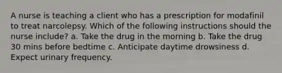 A nurse is teaching a client who has a prescription for modafinil to treat narcolepsy. Which of the following instructions should the nurse include? a. Take the drug in the morning b. Take the drug 30 mins before bedtime c. Anticipate daytime drowsiness d. Expect urinary frequency.