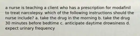 a nurse is teaching a client who has a prescription for modafinil to treat narcolepsy. which of the following instructions should the nurse include? a. take the drug in the morning b. take the drug 30 minutes before bedtime c. anticipate daytime drowsiness d. expect urinary frequency