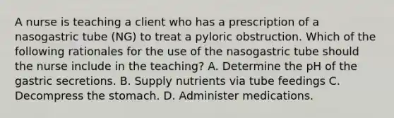 A nurse is teaching a client who has a prescription of a nasogastric tube (NG) to treat a pyloric obstruction. Which of the following rationales for the use of the nasogastric tube should the nurse include in the teaching? A. Determine the pH of the gastric secretions. B. Supply nutrients via tube feedings C. Decompress the stomach. D. Administer medications.