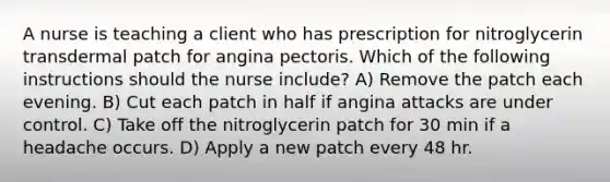 A nurse is teaching a client who has prescription for nitroglycerin transdermal patch for angina pectoris. Which of the following instructions should the nurse include? A) Remove the patch each evening. B) Cut each patch in half if angina attacks are under control. C) Take off the nitroglycerin patch for 30 min if a headache occurs. D) Apply a new patch every 48 hr.