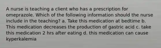 A nurse is teaching a client who has a prescription for omeprazole. Which of the following information should the nurse include in the teaching? a. Take this medication at bedtime b. This medication decreases the production of gastric acid c. take this medication 2 hrs after eating d. this medication can cause kyperkalemia