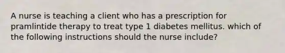 A nurse is teaching a client who has a prescription for pramlintide therapy to treat type 1 diabetes mellitus. which of the following instructions should the nurse include?