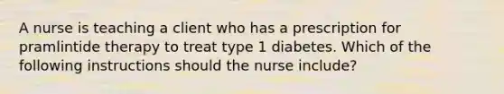 A nurse is teaching a client who has a prescription for pramlintide therapy to treat type 1 diabetes. Which of the following instructions should the nurse include?