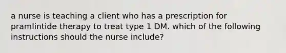 a nurse is teaching a client who has a prescription for pramlintide therapy to treat type 1 DM. which of the following instructions should the nurse include?