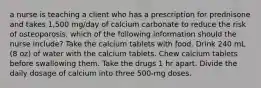 a nurse is teaching a client who has a prescription for prednisone and takes 1,500 mg/day of calcium carbonate to reduce the risk of osteoporosis. which of the following information should the nurse include? Take the calcium tablets with food. Drink 240 mL (8 oz) of water with the calcium tablets. Chew calcium tablets before swallowing them. Take the drugs 1 hr apart. Divide the daily dosage of calcium into three 500-mg doses.