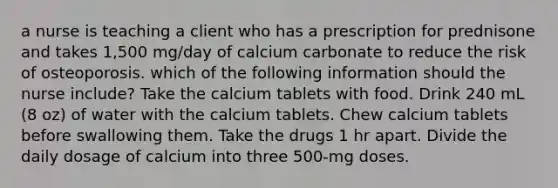 a nurse is teaching a client who has a prescription for prednisone and takes 1,500 mg/day of calcium carbonate to reduce the risk of osteoporosis. which of the following information should the nurse include? Take the calcium tablets with food. Drink 240 mL (8 oz) of water with the calcium tablets. Chew calcium tablets before swallowing them. Take the drugs 1 hr apart. Divide the daily dosage of calcium into three 500-mg doses.