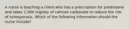 A nurse is teaching a client who has a prescription for prednisone and takes 1,500 mg/day of calcium carbonate to reduce the risk of osteoporosis. Which of the following information should the nurse include?