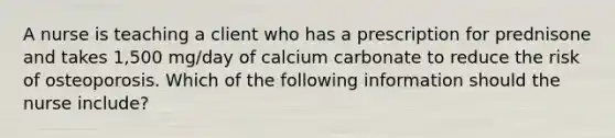 A nurse is teaching a client who has a prescription for prednisone and takes 1,500 mg/day of calcium carbonate to reduce the risk of osteoporosis. Which of the following information should the nurse include?