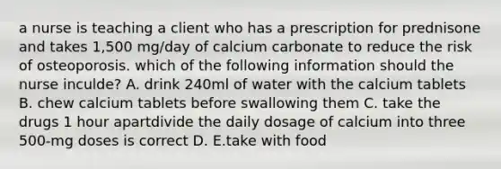 a nurse is teaching a client who has a prescription for prednisone and takes 1,500 mg/day of calcium carbonate to reduce the risk of osteoporosis. which of the following information should the nurse inculde? A. drink 240ml of water with the calcium tablets B. chew calcium tablets before swallowing them C. take the drugs 1 hour apartdivide the daily dosage of calcium into three 500-mg doses is correct D. E.take with food