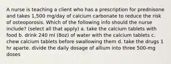 A nurse is teaching a client who has a prescription for prednisone and takes 1,500 mg/day of calcium carbonate to reduce the risk of osteoporosis. Which of the following info should the nurse include? (select all that apply) a. take the calcium tablets with food b. drink 240 ml (8oz) of water with the calcium tablets c. chew calcium tablets before swallowing them d. take the drugs 1 hr aparte. divide the daily dosage of allium into three 500-mg doses