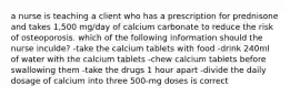 a nurse is teaching a client who has a prescription for prednisone and takes 1,500 mg/day of calcium carbonate to reduce the risk of osteoporosis. which of the following information should the nurse inculde? -take the calcium tablets with food -drink 240ml of water with the calcium tablets -chew calcium tablets before swallowing them -take the drugs 1 hour apart -divide the daily dosage of calcium into three 500-mg doses is correct