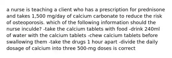 a nurse is teaching a client who has a prescription for prednisone and takes 1,500 mg/day of calcium carbonate to reduce the risk of osteoporosis. which of the following information should the nurse inculde? -take the calcium tablets with food -drink 240ml of water with the calcium tablets -chew calcium tablets before swallowing them -take the drugs 1 hour apart -divide the daily dosage of calcium into three 500-mg doses is correct