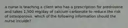 a nurse is teaching a client who has a prescription for prednisone and takes 1,500 mg/day of calcium carbonate to reduce the risk of osteoporosis. which of the following information should the nurse inculde?