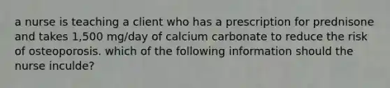 a nurse is teaching a client who has a prescription for prednisone and takes 1,500 mg/day of calcium carbonate to reduce the risk of osteoporosis. which of the following information should the nurse inculde?