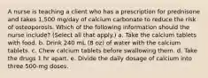 A nurse is teaching a client who has a prescription for prednisone and takes 1,500 mg/day of calcium carbonate to reduce the risk of osteoporosis. Which of the following information should the nurse include? (Select all that apply.) a. Take the calcium tablets with food. b. Drink 240 mL (8 oz) of water with the calcium tablets. c. Chew calcium tablets before swallowing them. d. Take the drugs 1 hr apart. e. Divide the daily dosage of calcium into three 500-mg doses.