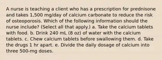 A nurse is teaching a client who has a prescription for prednisone and takes 1,500 mg/day of calcium carbonate to reduce the risk of osteoporosis. Which of the following information should the nurse include? (Select all that apply.) a. Take the calcium tablets with food. b. Drink 240 mL (8 oz) of water with the calcium tablets. c. Chew calcium tablets before swallowing them. d. Take the drugs 1 hr apart. e. Divide the daily dosage of calcium into three 500-mg doses.