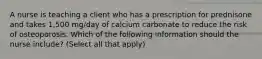 A nurse is teaching a client who has a prescription for prednisone and takes 1,500 mg/day of calcium carbonate to reduce the risk of osteoporosis. Which of the following information should the nurse include? (Select all that apply)