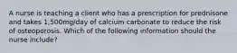 A nurse is teaching a client who has a prescription for prednisone and takes 1,500mg/day of calcium carbonate to reduce the risk of osteoporosis. Which of the following information should the nurse include?