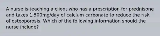 A nurse is teaching a client who has a prescription for prednisone and takes 1,500mg/day of calcium carbonate to reduce the risk of osteoporosis. Which of the following information should the nurse include?