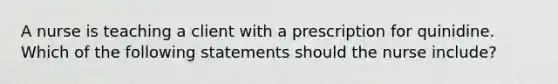 A nurse is teaching a client with a prescription for quinidine. Which of the following statements should the nurse include?