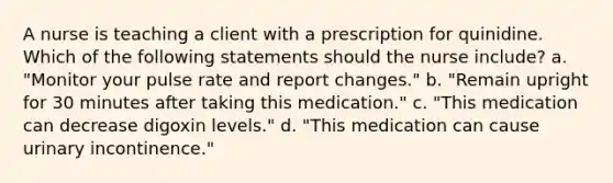 A nurse is teaching a client with a prescription for quinidine. Which of the following statements should the nurse include? a. "Monitor your pulse rate and report changes." b. "Remain upright for 30 minutes after taking this medication." c. "This medication can decrease digoxin levels." d. "This medication can cause urinary incontinence."