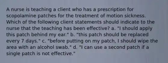 A nurse is teaching a client who has a prescription for scopolamine patches for the treatment of motion sickness. Which of the following client statements should indicate to the nurse that the teaching has been effective? a. "I should apply this patch behind my ear." b. "this patch should be replaced every 7 days." c. "before putting on my patch, I should wipe the area with an alcohol swab." d. "I can use a second patch if a single patch is not effective."