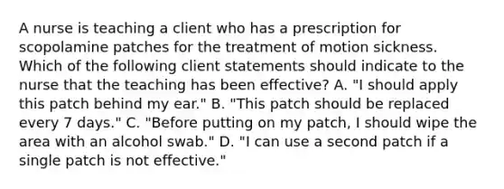 A nurse is teaching a client who has a prescription for scopolamine patches for the treatment of motion sickness. Which of the following client statements should indicate to the nurse that the teaching has been effective? A. "I should apply this patch behind my ear." B. "This patch should be replaced every 7 days." C. "Before putting on my patch, I should wipe the area with an alcohol swab." D. "I can use a second patch if a single patch is not effective."