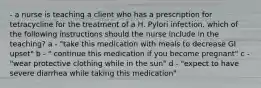 - a nurse is teaching a client who has a prescription for tetracycline for the treatment of a H. Pylori infection. which of the following instructions should the nurse include in the teaching? a - "take this medication with meals to decrease GI upset" b - " continue this medication if you become pregnant" c - "wear protective clothing while in the sun" d - "expect to have severe diarrhea while taking this medication"