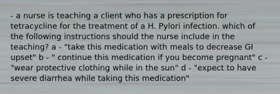 - a nurse is teaching a client who has a prescription for tetracycline for the treatment of a H. Pylori infection. which of the following instructions should the nurse include in the teaching? a - "take this medication with meals to decrease GI upset" b - " continue this medication if you become pregnant" c - "wear protective clothing while in the sun" d - "expect to have severe diarrhea while taking this medication"