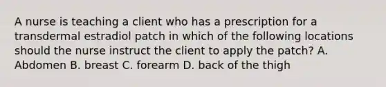 A nurse is teaching a client who has a prescription for a transdermal estradiol patch in which of the following locations should the nurse instruct the client to apply the patch? A. Abdomen B. breast C. forearm D. back of the thigh