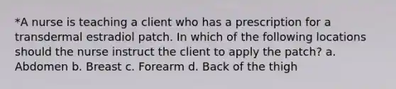 *A nurse is teaching a client who has a prescription for a transdermal estradiol patch. In which of the following locations should the nurse instruct the client to apply the patch? a. Abdomen b. Breast c. Forearm d. Back of the thigh