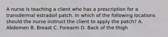 A nurse is teaching a client who has a prescription for a transdermal estradoil patch. In which of the following locations should the nurse instruct the client to apply the patch? A. Abdomen B. Breast C. Forearm D. Back of the thigh