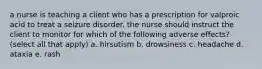 a nurse is teaching a client who has a prescription for valproic acid to treat a seizure disorder. the nurse should instruct the client to monitor for which of the following adverse effects? (select all that apply) a. hirsutism b. drowsiness c. headache d. ataxia e. rash