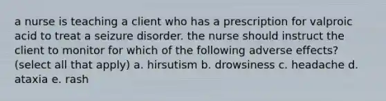 a nurse is teaching a client who has a prescription for valproic acid to treat a seizure disorder. the nurse should instruct the client to monitor for which of the following adverse effects? (select all that apply) a. hirsutism b. drowsiness c. headache d. ataxia e. rash