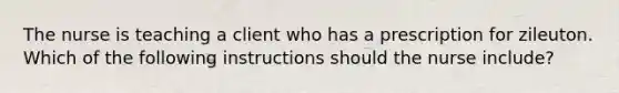 The nurse is teaching a client who has a prescription for zileuton. Which of the following instructions should the nurse include?