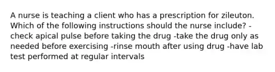 A nurse is teaching a client who has a prescription for zileuton. Which of the following instructions should the nurse include? -check apical pulse before taking the drug -take the drug only as needed before exercising -rinse mouth after using drug -have lab test performed at regular intervals