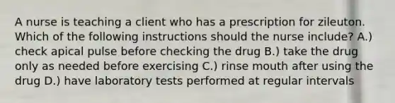 A nurse is teaching a client who has a prescription for zileuton. Which of the following instructions should the nurse include? A.) check apical pulse before checking the drug B.) take the drug only as needed before exercising C.) rinse mouth after using the drug D.) have laboratory tests performed at regular intervals