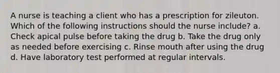 A nurse is teaching a client who has a prescription for zileuton. Which of the following instructions should the nurse include? a. Check apical pulse before taking the drug b. Take the drug only as needed before exercising c. Rinse mouth after using the drug d. Have laboratory test performed at regular intervals.