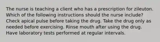 The nurse is teaching a client who has a prescription for zileuton. Which of the following instructions should the nurse include? Check apical pulse before taking the drug. Take the drug only as needed before exercising. Rinse mouth after using the drug. Have laboratory tests performed at regular intervals.