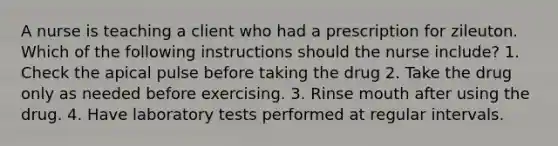 A nurse is teaching a client who had a prescription for zileuton. Which of the following instructions should the nurse include? 1. Check the apical pulse before taking the drug 2. Take the drug only as needed before exercising. 3. Rinse mouth after using the drug. 4. Have laboratory tests performed at regular intervals.