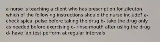 a nurse is teaching a client who has prescription for zileuton. which of the following instructions should the nurse include? a- check spical pulse before taking the drug b- take the drug only as needed before exercising c- rinse mouth after using the drug d- have lab test perform at regular intervals