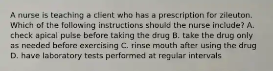 A nurse is teaching a client who has a prescription for zileuton. Which of the following instructions should the nurse include? A. check apical pulse before taking the drug B. take the drug only as needed before exercising C. rinse mouth after using the drug D. have laboratory tests performed at regular intervals