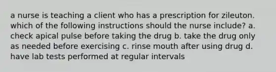 a nurse is teaching a client who has a prescription for zileuton. which of the following instructions should the nurse include? a. check apical pulse before taking the drug b. take the drug only as needed before exercising c. rinse mouth after using drug d. have lab tests performed at regular intervals