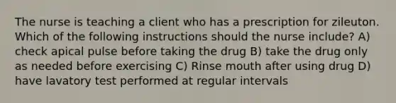 The nurse is teaching a client who has a prescription for zileuton. Which of the following instructions should the nurse include? A) check apical pulse before taking the drug B) take the drug only as needed before exercising C) Rinse mouth after using drug D) have lavatory test performed at regular intervals