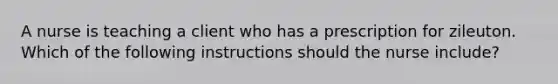 A nurse is teaching a client who has a prescription for zileuton. Which of the following instructions should the nurse include?